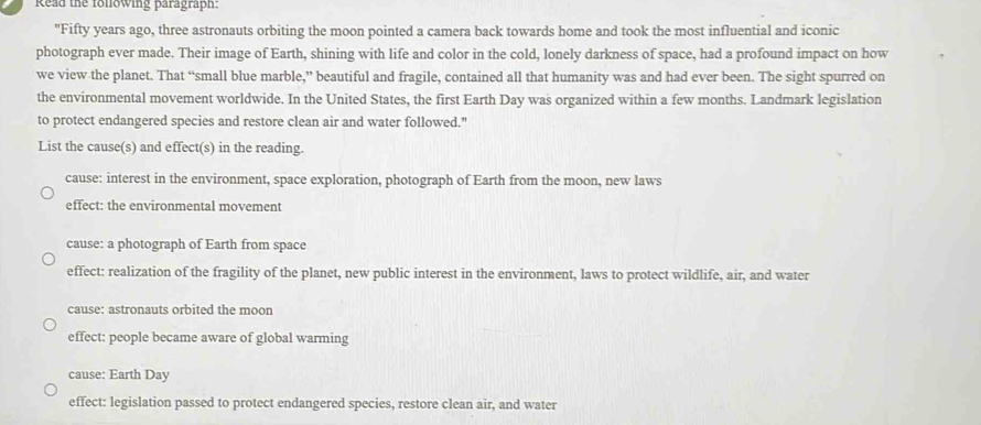 Read the following paragraph:
"Fifty years ago, three astronauts orbiting the moon pointed a camera back towards home and took the most influential and iconic
photograph ever made. Their image of Earth, shining with life and color in the cold, lonely darkness of space, had a profound impact on how
we view the planet. That “small blue marble,” beautiful and fragile, contained all that humanity was and had ever been. The sight spurred on
the environmental movement worldwide. In the United States, the first Earth Day was organized within a few months. Landmark legislation
to protect endangered species and restore clean air and water followed."
List the cause(s) and effect(s) in the reading.
cause: interest in the environment, space exploration, photograph of Earth from the moon, new laws
effect: the environmental movement
cause: a photograph of Earth from space
effect: realization of the fragility of the planet, new public interest in the environment, laws to protect wildlife, air, and water
cause: astronauts orbited the moon
effect: people became aware of global warming
cause: Earth Day
effect: legislation passed to protect endangered species, restore clean air, and water