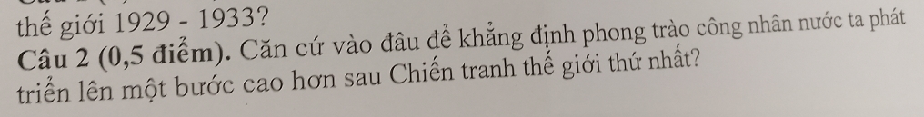 thế giới 1929 - 1933? 
Câu 2 (0,5 điểm). Căn cứ vào đâu để khẳng định phong trào công nhân nước ta phát 
triển lên một bước cao hơn sau Chiến tranh thế giới thứ nhất?