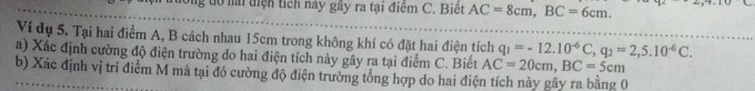 ng do a điện tích này gây ra tại điệm C. Biết AC=8cm, BC=6cm. 
Ví dụ 5. Tại hai điểm A, B cách nhau 15cm trong không khí có đặt hai điện tích q_1=-12.10^(-6)C, q_2=2,5.10^(-6)C. 
a) Xác định cường độ điện trường do hai điện tích này gây ra tại điểm C. Biết AC=20cm, BC=5cm
b) Xác định vị trí điểm M mà tại đó cường độ điện trường tổng hợp do hai điện tích này gây ra bằng 0