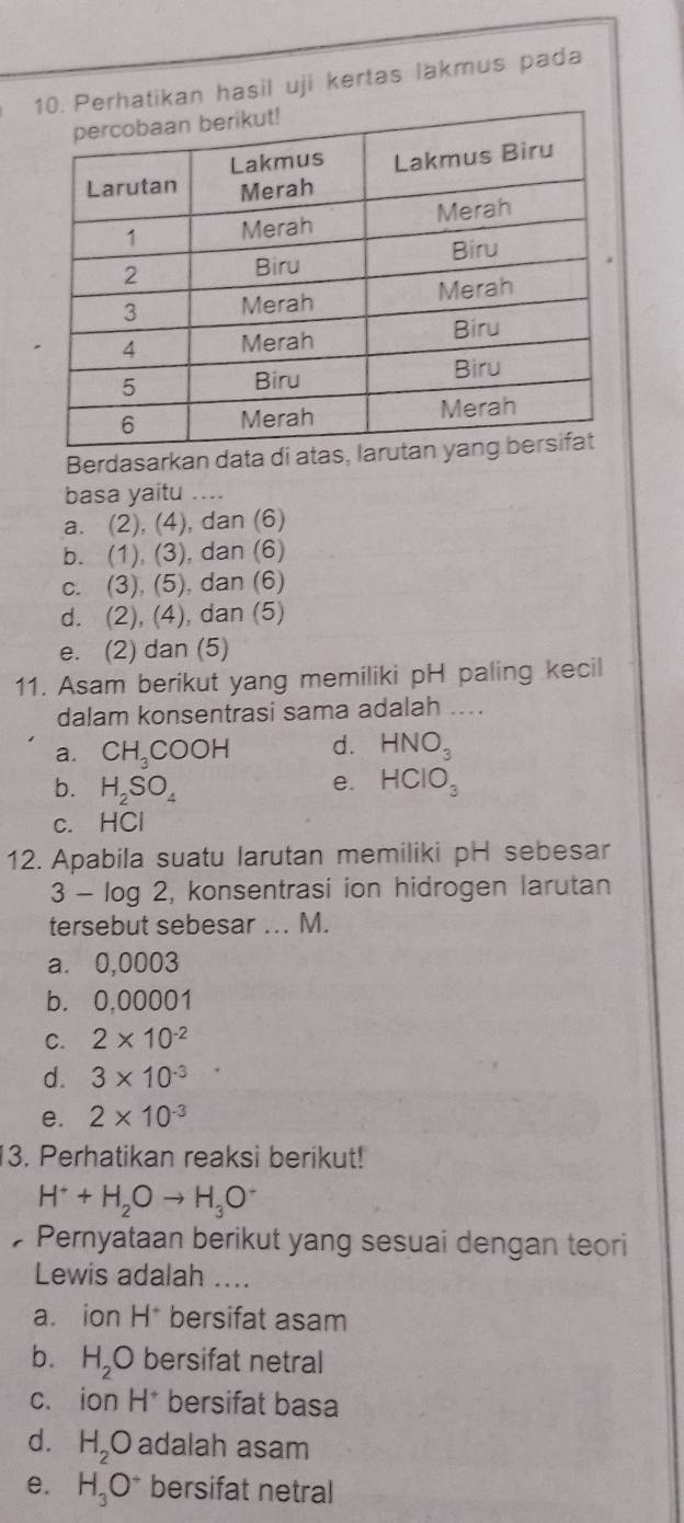 rhatikan hasil uji kertas lakmus pada
Berdasarkan data 
basa yaitu ....
a. (2), (4), dan (6)
b. (1), (3), dan (6)
c. (3), (5), dan (6)
d. (2), (4), dan (5)
e. (2) dan (5)
11. Asam berikut yang memiliki pH paling kecil
dalam konsentrasi sama adalah …...
a. CH_3COOH d. HNO_3
b. H_2SO_4 HCIO_3
e.
c. HCl
12. Apabila suatu larutan memiliki pH sebesar
3-log 2 , konsentrasi ion hidrogen larutan
tersebut sebesar ... M.
a. 0,0003
b. 0,00001
C. 2* 10^(-2)
d. 3* 10^(-3)
e. 2* 10^(-3)
13. Perhatikan reaksi berikut!
H^++H_2Oto H_3O^-
Pernyataan berikut yang sesuai dengan teori
Lewis adalah ....
a. ion H^+ bersifat asam
b. H_2O bersifat netral
c. ion H^+ bersifat basa
d. H_2O adalah asam
e. H_3O^+ bersifat netral