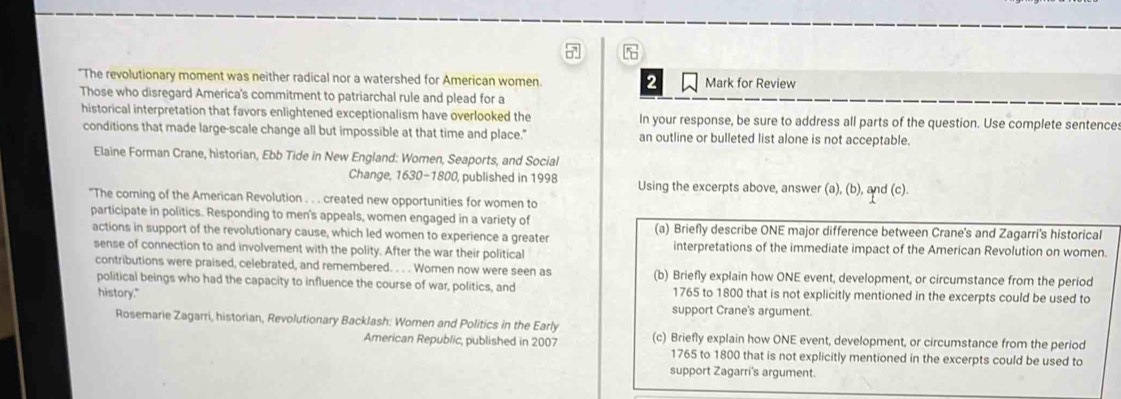 5 
"The revolutionary moment was neither radical nor a watershed for American women. 2 Mark for Review 
Those who disregard America's commitment to patriarchal rule and plead for a 
historical interpretation that favors enlightened exceptionalism have overlooked the In your response, be sure to address all parts of the question. Use complete sentence 
conditions that made large-scale change all but impossible at that time and place." an outline or bulleted list alone is not acceptable. 
Elaine Forman Crane, historian, Ebb Tide in New England: Women, Seaports, and Social 
Change, 1630 - 1800, published in 1998 Using the excerpts above, answer (a), (b), and (c). 
"The corning of the American Revolution . . . created new opportunities for women to 
participate in politics. Responding to men's appeals, women engaged in a variety of (a) Briefly describe ONE major difference between Crane's and Zagarri's historical 
actions in support of the revolutionary cause, which led women to experience a greater interpretations of the immediate impact of the American Revolution on women. 
sense of connection to and involvement with the polity. After the war their political 
contributions were praised, celebrated, and remembered. . . . Women now were seen as (b) Briefly explain how ONE event, development, or circumstance from the period 
political beings who had the capacity to influence the course of war, politics, and 1765 to 1800 that is not explicitly mentioned in the excerpts could be used to 
history." support Crane's argument. 
Rosemarie Zagarri, historian, Revolutionary Backlash: Woren and Politics in the Early 
American Republic, published in 2007 (c) Briefly explain how ONE event, development, or circumstance from the period 
1765 to 1800 that is not explicitly mentioned in the excerpts could be used to 
support Zagarri's argument.