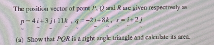 The position vector of point P, Q and R are given respectively as
p=4i+3j+11k, q=-2i+8k, r=i+2j
(a) Show that PQR is a right angle triangle and calculate its area.