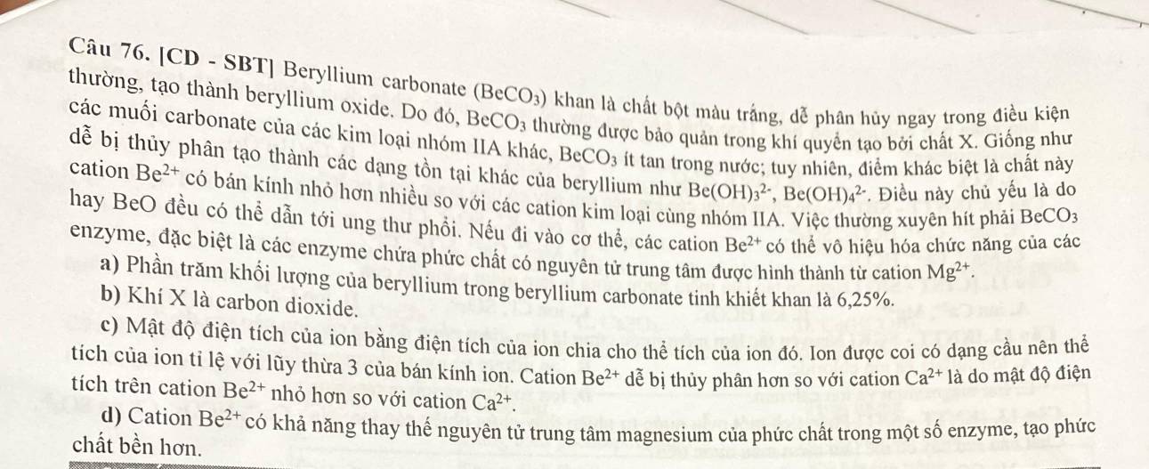 [CD - SBT] Beryllium carbonate (BeCO_3) khan là chất bột màu trắng, dễ phân hủy ngay trong điều kiện
thường, tạo thành beryllium oxide. Do đó, BeCO_3 thường được bảo quản trong khí quyền tạo bởi chất X. Giống như
các muối carbonate của các kim loại nhóm IIA khác, BeCO_3 ít tan trong nước; tuy nhiên, điểm khác biệt là chất này
dễ bị thủy phân tạo thành các dạng tồn tại khác của beryllium như Be(OH)_3^((2-),Be(OH)_4^(2-) * Điều này chủ yếu là do
cation Be^2+) có bán kính nhỏ hơn nhiều so với các cation kim loại cùn
Ông xuyên hít phải BeCO_3
hay BeO đều có thể dẫn tới ung thư phổi. Nếu đi vào cơ thể, các cation Be^(2+) có thể vô hiệu hóa chức năng của các
enzyme, đặc biệt là các enzyme chứa phức chất có nguyên tử trung tâm được hình thành từ cation Mg^(2+).
a) Phần trăm khổi lượng của beryllium trong beryllium carbonate tinh khiết khan là 6,25%.
b) Khí X là carbon dioxide.
c) Mật độ điện tích của ion bằng điện tích của ion chia cho thể tích của ion đó. Ion được coi có dạng cầu nên thể
tích của ion tỉ lệ với lũy thừa 3 của bán kính ion. Cation Be^(2+) dễ bị thủy phân hơn so với cation Ca^(2+)1a do mật độ điện
tích trên cation Be^(2+) nhỏ hơn so với cation Ca^(2+).
d) Cation Be^(2+) có khả năng thay thế nguyên tử trung tâm magnesium của phức chất trong một số enzyme, tạo phức
chất bền hơn.