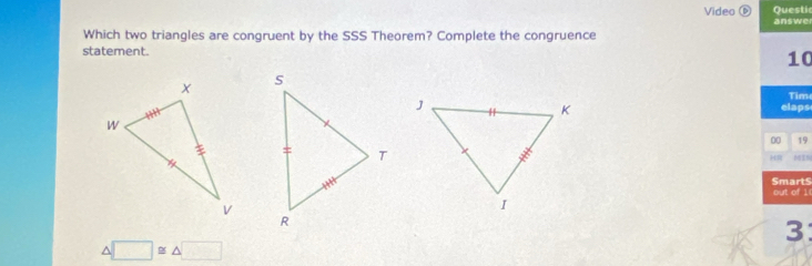 Questic
Video é answer
Which two triangles are congruent by the SSS Theorem? Complete the congruence
statement.
10
Time
elaps
00 19
MIN
SmartS out of 1(
3
1 □ ≌ △ □