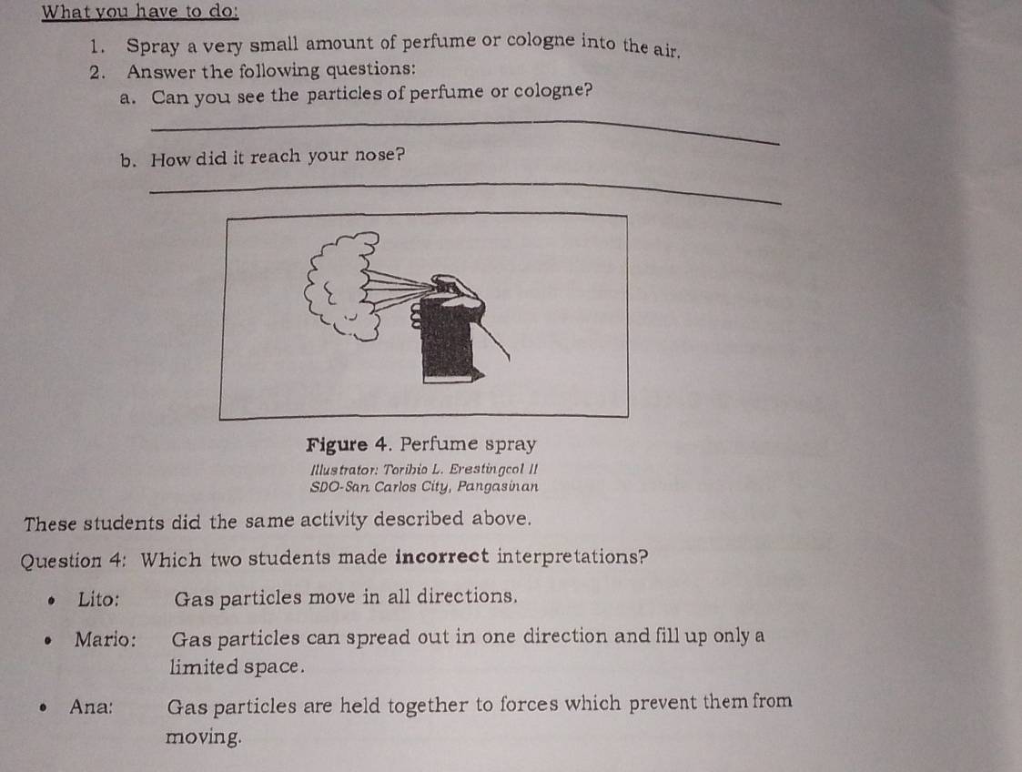 What you have to do:
1. Spray a very small amount of perfume or cologne into the air.
2. Answer the following questions:
_
a. Can you see the particles of perfume or cologne?
b. How did it reach your nose?
_
Figure 4. Perfume spray
Illustrator: Toribio L. Erestingcol II
SDO-San Carlos City, Pangasinan
These students did the same activity described above.
Question 4: Which two students made incorrect interpretations?
Lito: Gas particles move in all directions.
Mario: Gas particles can spread out in one direction and fill up only a
limited space.
Ana: Gas particles are held together to forces which prevent them from
moving.