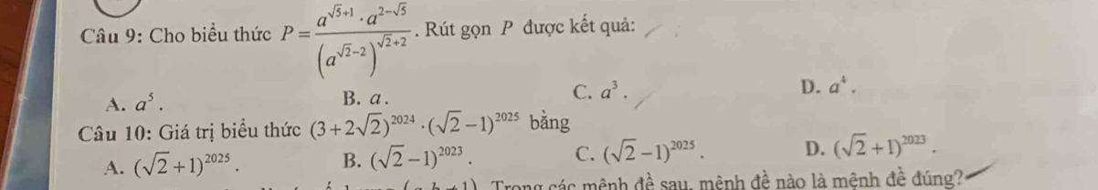 Cho biểu thức P=frac a^(sqrt(3)+1)· a^(2-sqrt(3))(a^(sqrt(2)-2))^sqrt(2)+2. Rút gọn P được kết quả:
A. a^5.
B. a.
C. a^3. D. a^4. 
* Câu 10: Giá trị biểu thức (3+2sqrt(2))^2024· (sqrt(2)-1)^2025 bằng
A. (sqrt(2)+1)^2025. B. (sqrt(2)-1)^2023. C. (sqrt(2)-1)^2025.
D. (sqrt(2)+1)^2023. 
Trong các mệnh đề sau, mênh đề nào là mênh đề đúng?