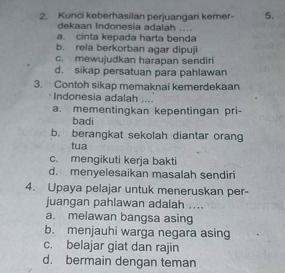 Kunci keberhasilan perjuangan kemer - 5.
dekaan Indonesia adalah ....
a. cinta kepada harta benda
b. rela berkorban agar dipuji
c. mewujudkan harapan sendiri
d. sikap persatuan para pahlawan
3. Contoh sikap memaknai kemerdekaan
Indonesia adalah ....
a. mementingkan kepentingan pri-
badi
b. berangkat sekolah diantar orang
tua
c. mengikuti kerja bakti
d. menyelesaikan masalah sendiri
4. Upaya pelajar untuk meneruskan per-
juangan pahlawan adalah ....
a. melawan bangsa asing
b. menjauhi warga negara asing
c. belajar giat dan rajin
d. bermain dengan teman