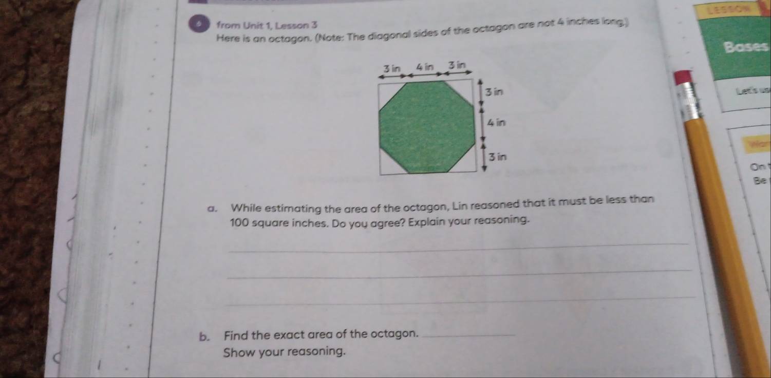 from Unit 1, Lesson 3 
Here is an octagon. (Note: The diagonal sides of the octagon are not 4 inches long.) LESSON 
Bases 
Let's us 
Wan 
Ont 
Be 
a. While estimating the area of the octagon, Lin reasoned that it must be less than
100 square inches. Do you agree? Explain your reasoning. 
_ 
_ 
_ 
b. Find the exact area of the octagon._ 
Show your reasoning.