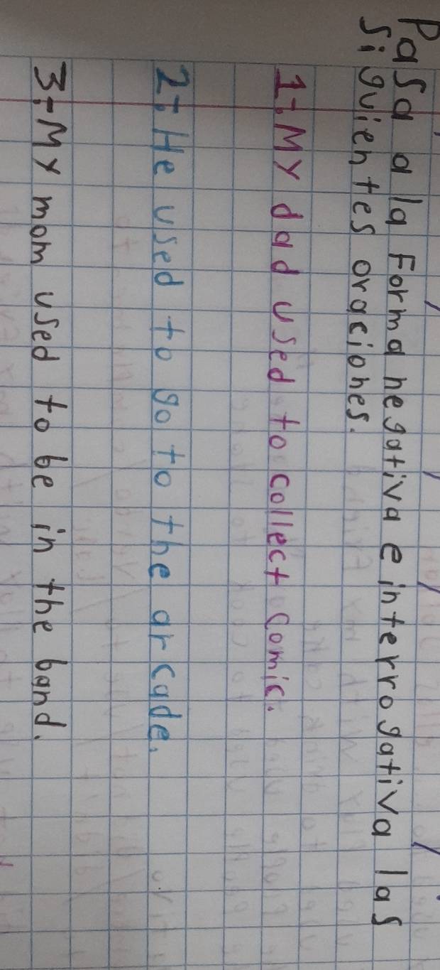 Pasd ala Forma hegativa e interrogativa las 
Si guiehtes oraciones 
1My dad Used to collect domic. 
It He used to go to the arcude. 
3My mom used to be in the band.