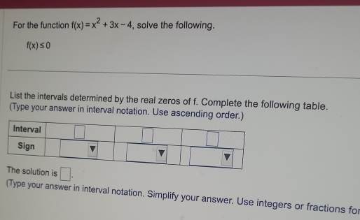 For the function f(x)=x^2+3x-4 , solve the following.
f(x)≤ 0
List the intervals determined by the real zeros of f. Complete the following table. 
(Type your answer in interval notation. Use ascending order.) 
Interval □ 
Sign 
The solution is □. 
(Type your answer in interval notation. Simplify your answer. Use integers or fractions for