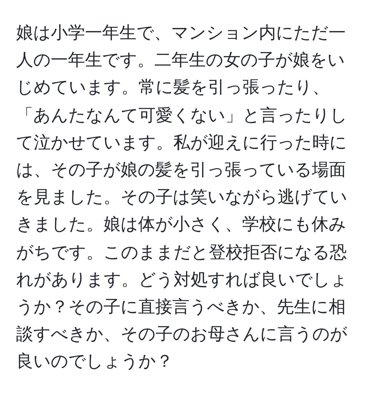 娘は小学一年生で、マンション内にただ一人の一年生です。二年生の女の子が娘をいじめています。常に髪を引っ張ったり、「あんたなんて可愛くない」と言ったりして泣かせています。私が迎えに行った時には、その子が娘の髪を引っ張っている場面を見ました。その子は笑いながら逃げていきました。娘は体が小さく、学校にも休みがちです。このままだと登校拒否になる恐れがあります。どう対処すれば良いでしょうか？その子に直接言うべきか、先生に相談すべきか、その子のお母さんに言うのが良いのでしょうか？