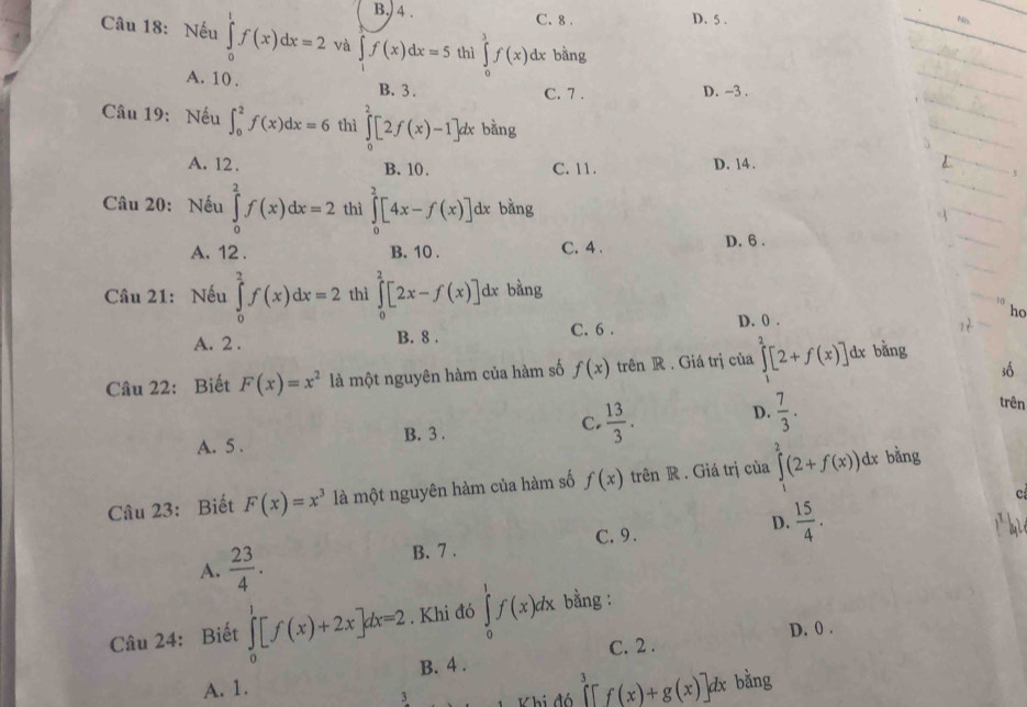 B.) 4 . C. 8 . D. 5 .
Câu 18: Nếu ∈tlimits _0^(1f(x)dx=2 và ∈t f(x)dx=5 thì ∈tlimits _0^3f(x)dx bang
_
_
A. 10. B. 3 .
C. 7 . D. -3 .
_
Câu 19: Nếu ∈t _0^2f(x)dx=6 thì ∈tlimits _0^2[2f(x)-1]dx bằng
_
_
_
A. 12 . B. 10. C. 11. D. 14.
_
_
Câu 20: Nếu ∈tlimits _0^2f(x)dx=2 thì ∈tlimits _0^2[4x-f(x)] dx bằng
_
A. 12 . B. 10 . C. 4 . D. 6 .
Câu 21: Nếu ∈tlimits _0^2f(x)dx=2 thì ∈tlimits _0^2[2x-f(x)] dx bằng
_
q
A. 2 . B. 8 . C. 6 .
D. 0 .
ho
Câu 22: Biết F(x)=x^2) là một nguyên hàm của hàm số f(x) trên R . Giá trị của ∈tlimits _1^(2[2+f(x)]d 1x bằng
số
A. 5 . B. 3 . C. frac 13)3. D.  7/3 .
trên
Câu 23: Biết F(x)=x^3 là một nguyên hàm của hàm số f(x) trên R . Giá trị của ∈tlimits^2(2+f(x))dx bằng
c
A.  23/4 . B. 7 . C. 9. D.  15/4 .
Câu 24: Biết ∈tlimits _0^(1[f(x)+2x]dx=2. Khi đó ∈tlimits _0^1f(x)dx bằng :
C. 2 . D. 0 .
A. 1. B. 4 .
3  K hi đó ∈tlimits ^3)[f(x)+g(x)]dx bằng