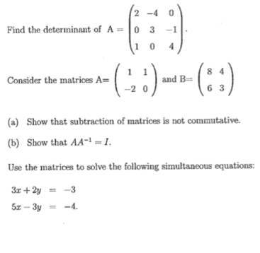 Find the determinant of A=beginpmatrix 2&-4&0 0&3&-1 1&0&4endpmatrix. 
Consider the matrices A=beginpmatrix 1&1 -2&0endpmatrix and B=beginpmatrix 8&4 6&3endpmatrix
(a) Show that subtraction of matrices is not commutative. 
(b) Show that AA^(-1)=I. 
Use the matrices to solve the following simultaneous equations:
3x+2y=-3
5x-3y=-4.