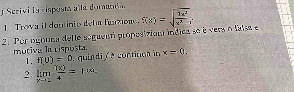 ) Scrivi la risposta alla domanda. 
1. Trova il dominio della funzione: f(x)=sqrt(frac 3x^2)x^2-1. 
2. Per ognuna delle seguenti proposizioni indica se è vera o falsa e 
motiva la risposta. 
1. f(0)=0 , quindi f è continua in x=0. 
2. limlimits _xto 1 f(x)/4 =+∈fty.