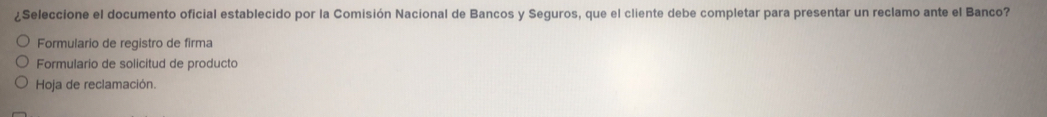 ¿Seleccione el documento oficial establecido por la Comisión Nacional de Bancos y Seguros, que el cliente debe completar para presentar un reclamo ante el Banco?
Formulario de registro de firma
Formulario de solicitud de producto
Hoja de reclamación.