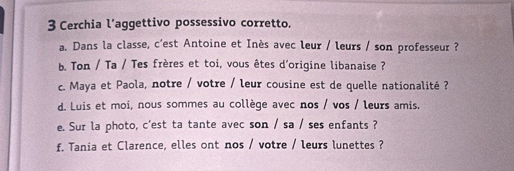 Cerchia l’aggettivo possessivo corretto. 
a. Dans la classe, c'est Antoine et Inès avec leur / leurs / son professeur ? 
b. Ton / Ta / Tes frères et toi, vous êtes d'origine libanaise ? 
c. Maya et Paola, notre / votre / leur cousine est de quelle nationalité ? 
d. Luis et moi, nous sommes au collège avec nos / vos / leurs amis. 
e. Sur la photo, c'est ta tante avec son / sa / ses enfants ? 
f. Tania et Clarence, elles ont nos / votre / leurs lunettes ?