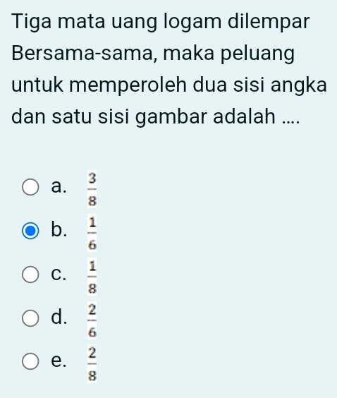 Tiga mata uang logam dilempar
Bersama-sama, maka peluang
untuk memperoleh dua sisi angka
dan satu sisi gambar adalah ....
a.  3/8 
b.  1/6 
C.  1/8 
d.  2/6 
e.  2/8 