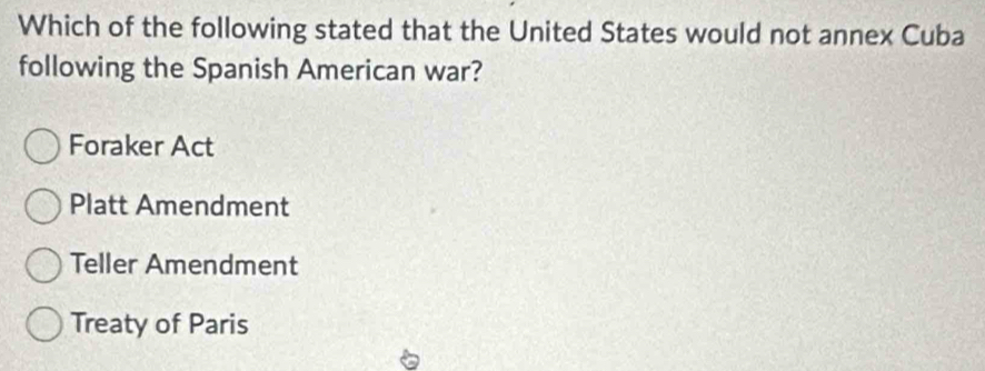 Which of the following stated that the United States would not annex Cuba
following the Spanish American war?
Foraker Act
Platt Amendment
Teller Amendment
Treaty of Paris