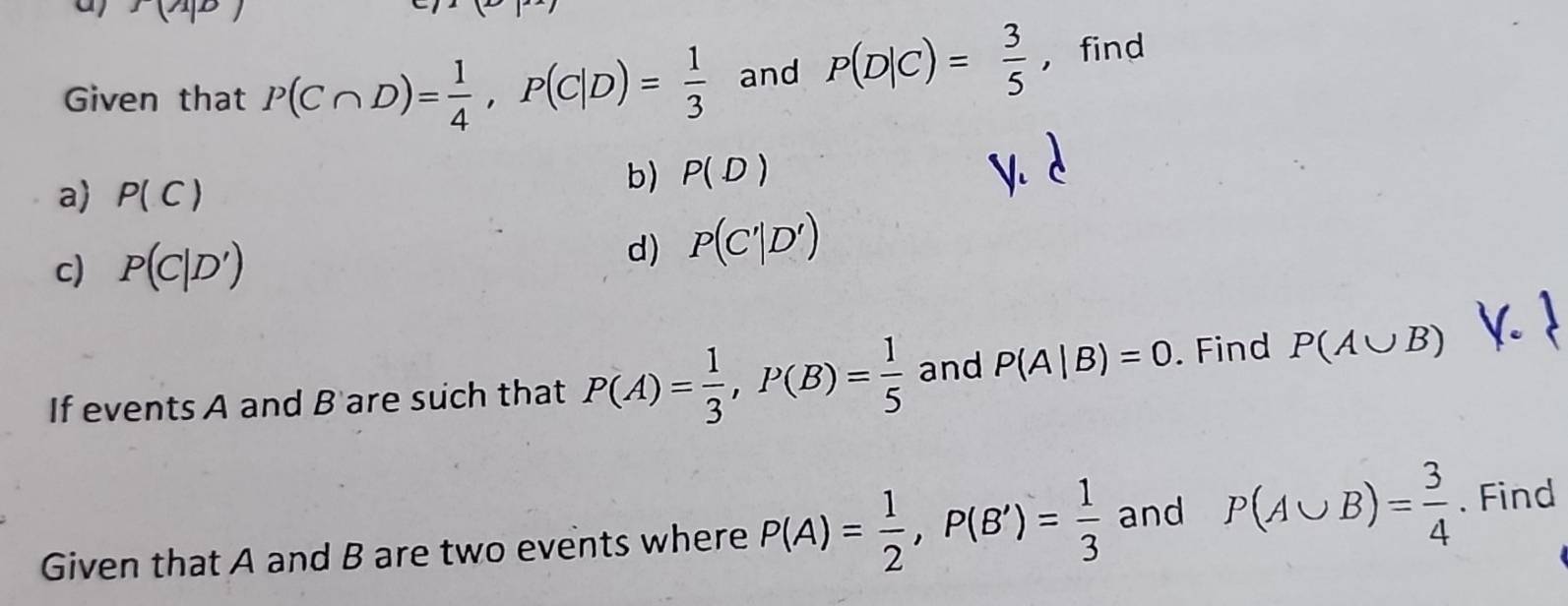 f(A|B)
Given that P(C∩ D)= 1/4 , P(C|D)= 1/3  and P(D|C)= 3/5  ， find 
a) P(C)
b) P(D)
c) P(C|D')
d) P(C'|D')
If events A and B 'are such that P(A)= 1/3 , P(B)= 1/5  and P(A|B)=0. Find P(A∪ B)
Given that A and B are two events where P(A)= 1/2 , P(B')= 1/3  and P(A∪ B)= 3/4 . Find