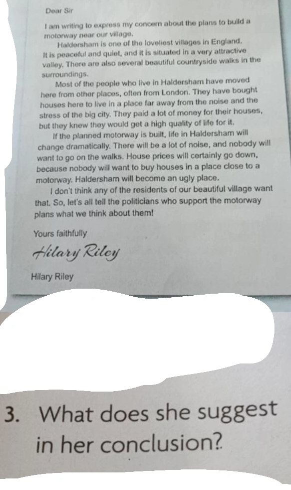 Dear Sir 
I am writing to express my concern about the plans to build a 
motorway near our village. 
Haldersham is one of the loveliest villages in England. 
It is peaceful and quiet, and it is situated in a very attractive 
valley. There are also several beautiful countryside walks in the 
surroundings. 
Most of the people who live in Haldersham have moved 
here from other places, often from London. They have bought 
houses here to live in a place far away from the noise and the 
stress of the big city. They paid a lot of money for their houses, 
but they knew they would get a high quality of life for it. 
If the planned motorway is built, life in Haldersham will 
change dramatically. There will be a lot of noise, and nobody will 
want to go on the walks. House prices will certainly go down, 
because nobody will want to buy houses in a place close to a 
motorway. Haldersham will become an ugly place. 
I don't think any of the residents of our beautiful village want 
that. So, let's all tell the politicians who support the motorway 
plans what we think about them! 
Yours faithfully 
Hilary Riley 
3. What does she suggest 
in her conclusion?