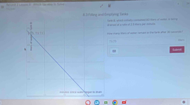 IM Unit 2 L esson B - Which Variable to Solve 24
8.3 Filling and Emptying Tanks
ank B, which initially contained 80 liters of water, is being
drained at a rate of 2.5 liters per minute.
How many liters of water remain in the tank after 30 seconds?
lifers
73.75
Subrnit