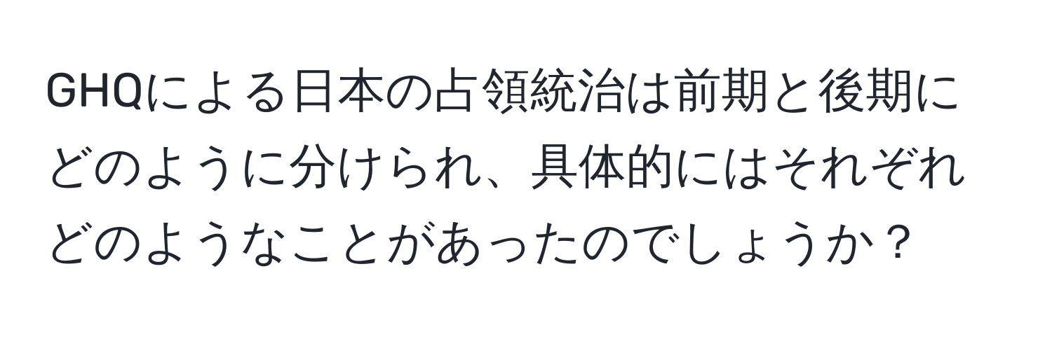 GHQによる日本の占領統治は前期と後期にどのように分けられ、具体的にはそれぞれどのようなことがあったのでしょうか？