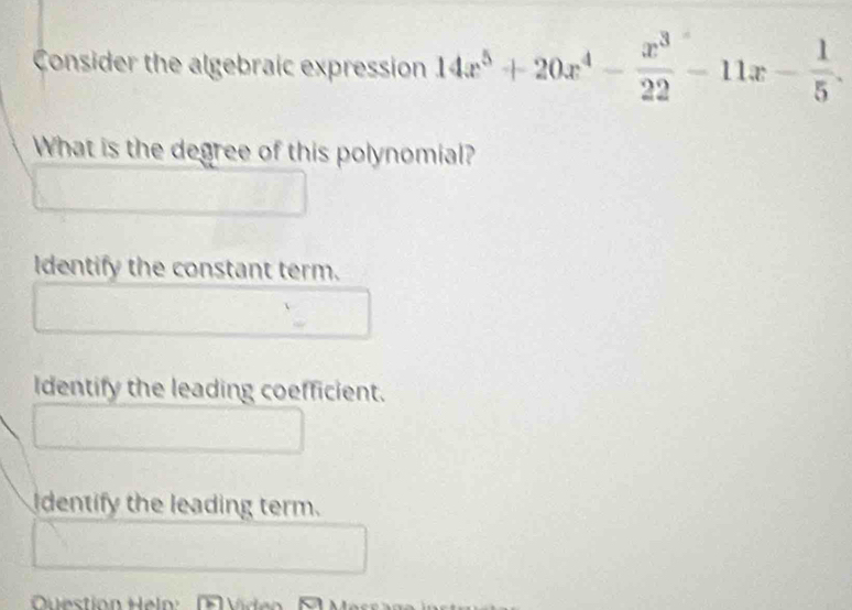 Consider the algebraic expression 14x^5+20x^4- x^3/22 -11x- 1/5 . 
What is the degree of this polynomial?
Identify the constant term.
Identify the leading coefficient.
I dentify the leading term.
Question Hel