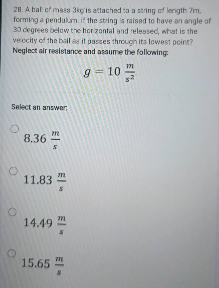 A ball of mass 3kg is attached to a string of length 7m,
forming a pendulum. If the string is raised to have an angle of
30 degrees below the horizontal and released, what is the
velocity of the ball as it passes through its lowest point?
Neglect air resistance and assume the following:
g=10 m/s^2 . 
Select an answer:
8.36 m/s 
11.83 m/s 
14.49 m/s 
15.65 m/s 