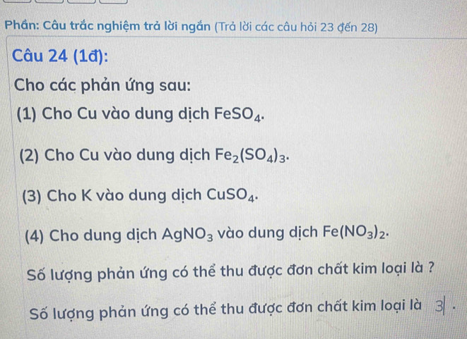 Phần: Câu trắc nghiệm trả lời ngắn (Trả lời các câu hỏi 23 đến 28) 
Câu 24 (1đ): 
Cho các phản ứng sau: 
(1) Cho Cu vào dung dịch FeSO_4. 
(2) Cho Cu vào dung dịch Fe_2(SO_4)_3. 
(3) Cho K vào dung dịch CuSO_4. 
(4) Cho dung dịch AgNO_3 vào dung dịch Fe(NO_3)_2. 
Số lượng phản ứng có thể thu được đơn chất kim loại là ? 
Số lượng phản ứng có thể thu được đơn chất kim loại là 3 .