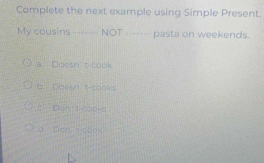 Complete the next example using Simple Present.
My cousins ------- NOT ------- pasta on weekends.
a. Doesn't-cook
b. Doesn: t-cooks
c. Don t-cooks
d. Dont-cook