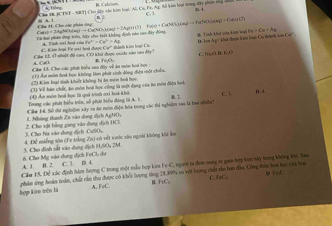 [KNTT - SC C. Magnest
B. Calcium.
A. Đồng.
Câu 10. [CTST - SBT] Cho dãy các kim loại: Al, Cu, Fe, Ag. Số kim loại trong dãy phản ứng được ở
D. 4.
A. 1. B. 2. C. 3.
Fe(s)+Cu(NO_3)_2(aq)to Fe(NO_3)_2(aq)+Cu(s)(2)
B. Tính khử của kim loại Fe>Cu>Ag.
Từ hai phản ứng trên, hãy cho biết khẳng định nào sau đây đúng. Cu(s)+2AgNO_3(aq)to Cu(NO_3)_2(aq)+2Ag(s)(l) Câu 11. Cho các phản ứng: Cu^(2+).
A. Tính oxi hoá của Fe^(2+)>Cu^(2+)>Ag.
C. Kim loại Fe oxi hoá được Cu^(2+) thành kim loại Cu. D. Ion Ag+l khử được kim loại Cu thành ion
Câu 12. Ở nhiệt độ cao, CO khử được oxide nào sau dây?
C. Na_2O.D.K_2O
A. CaO. B. Fe_2O_3.
Câu 13. Cho các phát biểu sau đây về ăn mòn hoá học :
(1) Ăn mòn hoá học không làm phát sinh dòng điện một chiều.
(2) Kim loại tinh khiết không bị ăn mòn hoá học.
(3) Về bản chất, ăn mòn hoá học cũng là một dạng của ăn mòn điện hoá.
C. 3.
(4) Ăn mòn hoá học là quá trình oxi hoá-khử. D. 4.
Trong các phát biểu trên, số phát biểu đúng là A. 1. B. 2.
Câu 14. Số thí nghiệm xảy ra ăn mòn điện hóa trong các thí nghiệm sau là bao nhiêu?
1. Nhúng thanh Zn vào dung dịch AgNO_3.
2. Cho vật bằng gang vào dung dịch HCl.
3. Cho Na vào dung dịch CuSO₄.
4. Doverline overline overline C miếng tôn (Fe trắng Zn) có vết xước sâu ngoài không khí ẩm
5. Cho đinh sắt vào dung dịch H_2SO_42M.
6. Cho Mg vào dung dịch FeCl_3 dư
A. 1. B. 2. C. 3. D. 4.
Câu 15. Để xác định hàm lượng C trong một mẫu họp kim Fe-C, người ta đem nung m gam hợp kim này trong không khi. Sau
phản ứng hoàn toàn, chất rắn thu được có khối lượng tăng 28,89% so với lượng chất rắn ban đầu. Công thức hoá học của loại D Fe₃C.
hợp kim trên là A. FeC. B. FeC_2. C. Fe C.