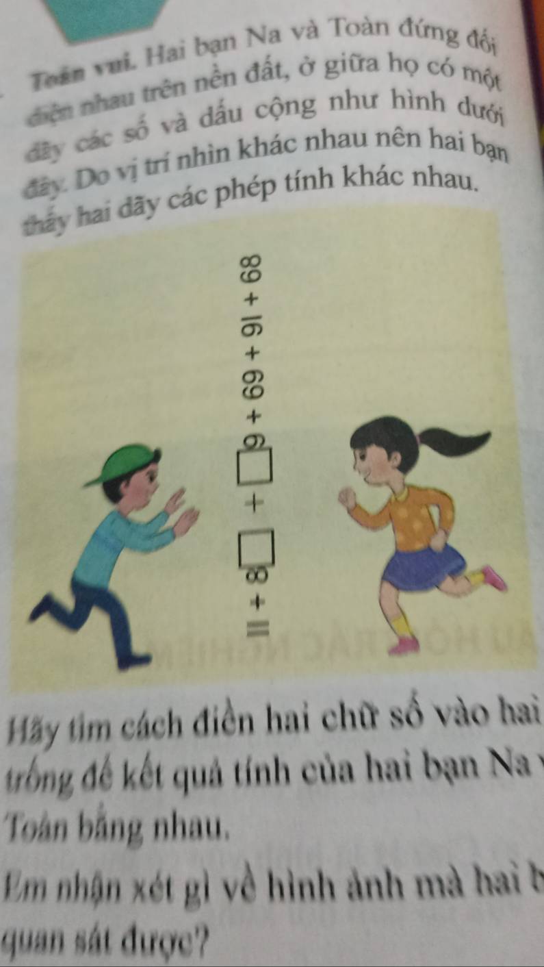 Toán vui. Hai bạn Na và Toàn đứng đối 
diện nhau trên nền đất, ở giữa họ có một 
dây các số và dấu cộng như hình dưới 
đây Do vị trí nhìn khác nhau nên hai bạn 
các phép tính khác nhau. 
Hãy tim cách điền hai chữ số vào hai 
trống đế kết quả tính của hai bạn Na y 
Toàn bằng nhau. 
Em nhận xét gì về hình ảnh mà hai b 
quan sát được?