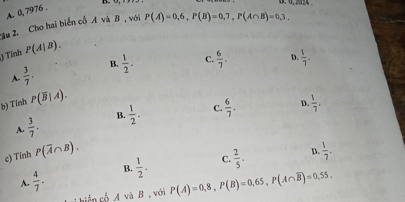 6,2024 .
A. 0, 7976.
2âu 2. Cho hai biến cố A và B , với
P(A)=0,6, P(B)=0,7, P(A∩ B)=0,3. 
) Tính P(A|B).
A.  3/7 . B.  1/2 .
C.  6/7 . D.  1/7 . 
b) Tính P(overline B|A).
D.  1/7 .
B.
A.  3/7 .  1/2 .
C.  6/7 . 
c) Tính P(overline A∩ B).
D.  1/7 .
B.  1/2 .
C.  2/5 .
A.  4/7 . P(A)=0,8, P(B)=0,65, P(A∩ overline B)=0,55. 
biển cố A và B , với