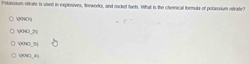 Potassium nitrate is used in explosives, fireworks, and rocket fuels. What is the chemical formula of potassium nitrate?
V(KNOI)
V(KNO_-21)
V(KNO_ 31)
I(KNO_ 4I)