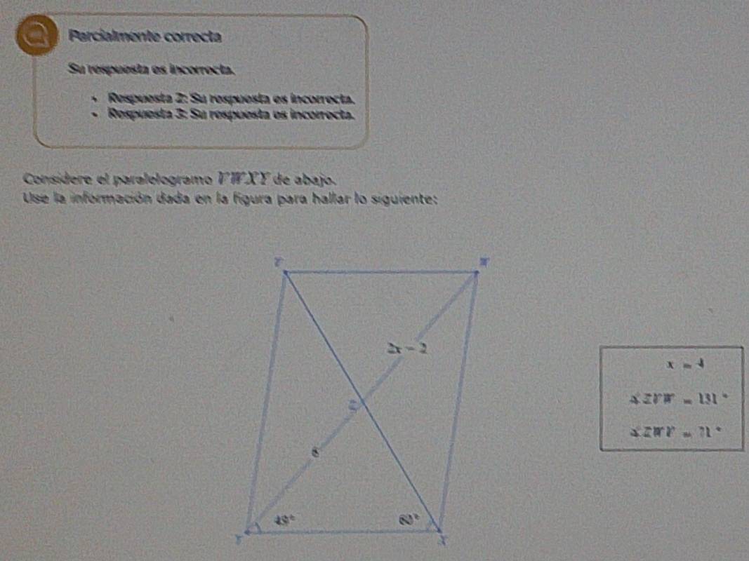 Parcialmente correcta
Su respuesta es incorrocta.
Respuesta 2: Su respuesta es incorrecta.
、 Respuesta 3: Su respuesta es incorrecta.
Consídere el paralelogramo VWXY de abajo.
Use la información dada en la figura para hallar lo siguiente:
x=4
△ ZVW=131°
△ ZMV=71°