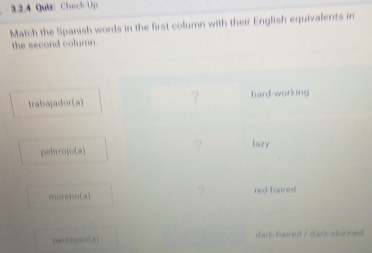 Check-Up 
Match the Spanish words in the first column with their English equivalents in 
the second column 
trabajador(a) ? hard-working 
pelirrojo(a) ? lazy 
moreno(a) ? red-haired 
perezoso(a] dark-haired / dark-skinned