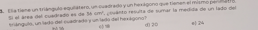 Se Elia tiene un triángulo equilátero, un cuadrado y un hexágono que tienen el mismo perimetro,
Si el área del cuadrado es de 36cm^2 A acuánto resulta de sumar la medida de un lado del
triángulo, un lado del cuadrado y un lado del hexágono?
h) 16 c) 18 d) 20 e) 24