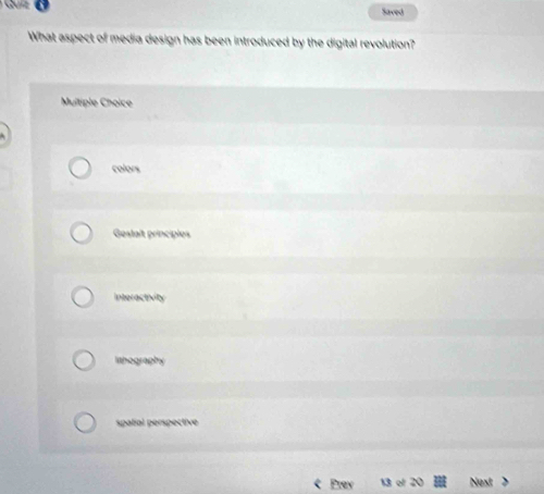 a
Saved
What aspect of media design has been introduced by the digital revolution?
Multiple Choice
colors
Gestaît principies
Interactivity
lithography
spatial perspective
Prev Next