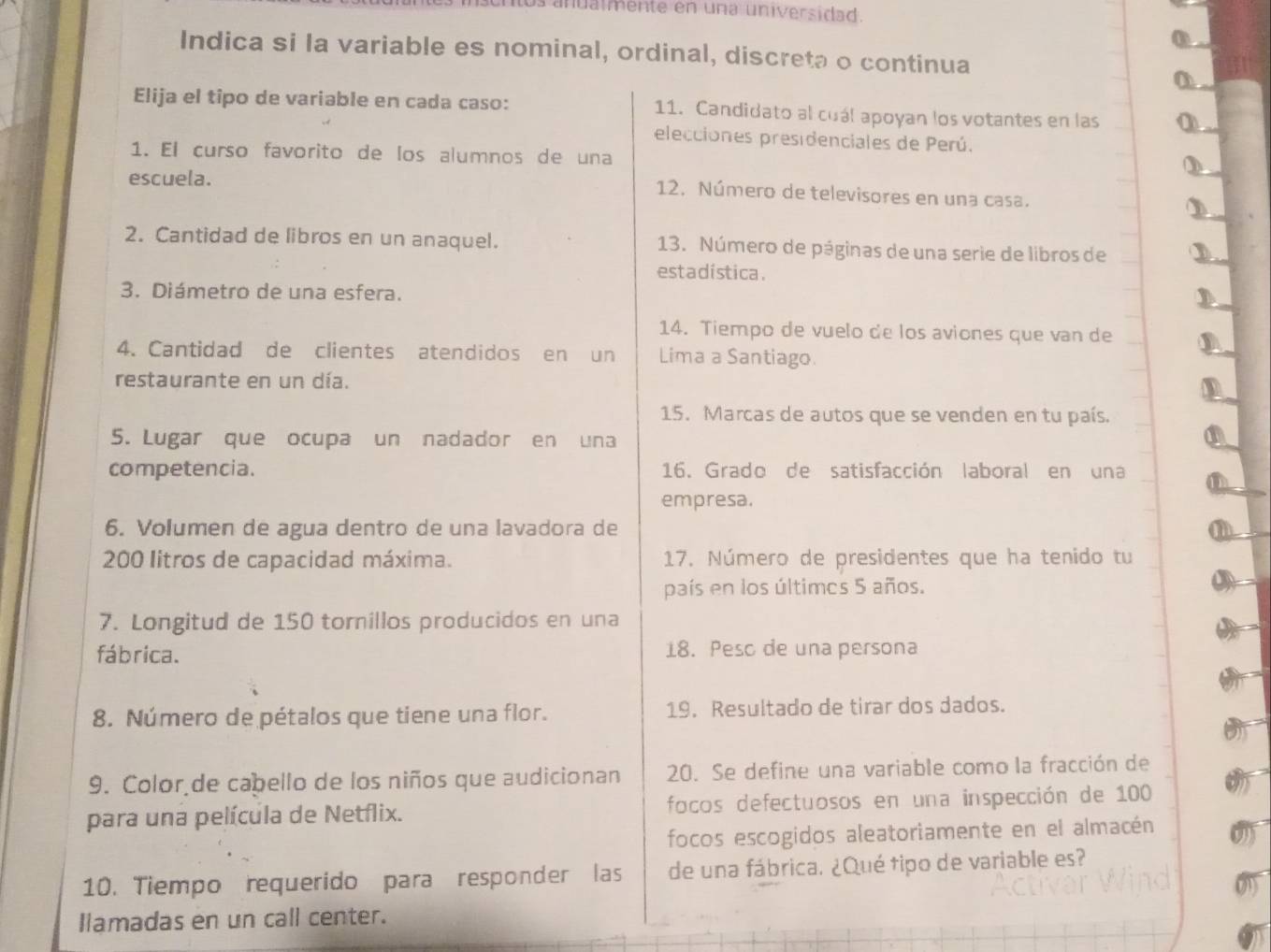 los anualmente en una universidad. 
Indica si la variable es nominal, ordinal, discreta o continua 
Elija el tipo de variable en cada caso: 11. Candidato al cuál apoyan los votantes en las 
elecciones presidenciales de Perú. 
1. El curso favorito de los alumnos de una 
escuela. 
12. Número de televisores en una casa. 
2. Cantidad de libros en un anaquel. 13. Número de páginas de una serie de libros de 
estadística. 
3. Diámetro de una esfera. 
14. Tiempo de vuelo de los aviones que van de 
4. Cantidad de clientes atendidos en un Lima a Santiago. 
restaurante en un día. 
15. Marcas de autos que se venden en tu país. 
5. Lugar que ocupa un nadador en una 
competencia. 16. Grado de satisfacción laboral en una 
empresa. 
6. Volumen de agua dentro de una lavadora de
200 litros de capacidad máxima. 17. Número de presidentes que ha tenido tu 
país en los últimos 5 años. 
7. Longitud de 150 tornillos producidos en una 
fábrica. 18. Peso de una persona 
8. Número de pétalos que tiene una flor. 19. Resultado de tirar dos dados. 
9. Color de cabello de los niños que audicionan 20. Se define una variable como la fracción de 
para una película de Netflix. focos defectuosos en una inspección de 100
focos escogidos aleatoriamente en el almacén 
10. Tiempo requerido para responder las de una fábrica. ¿Qué tipo de variable es? 
Ilamadas en un call center.