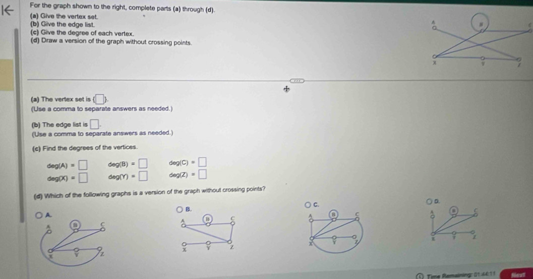 For the graph shown to the right, complete parts (a) through (d).
(a) Give the vertex set.
(b) Give the edge list.
A
(c) Give the degree of each vertex.
(d) Draw a version of the graph without crossing points.
x v
(a) The vertex set is  □ . 
(Use a comma to separate answers as needed.)
(b) The edge list is □ . 
(Use a comma to separate answers as needed.)
(c) Find the degrees of the vertices
deg(A)=□ deg(B)=□ deg(C)=□
deg(X)=□ deg(Y)=□ deg(Z)=□
(d) Which of the following graphs is a version of the graph without crossing points?
C.
D.
B.
A D c 
o 5
x 7
x z
C) Time Remaining: 0 14 41 1 Next