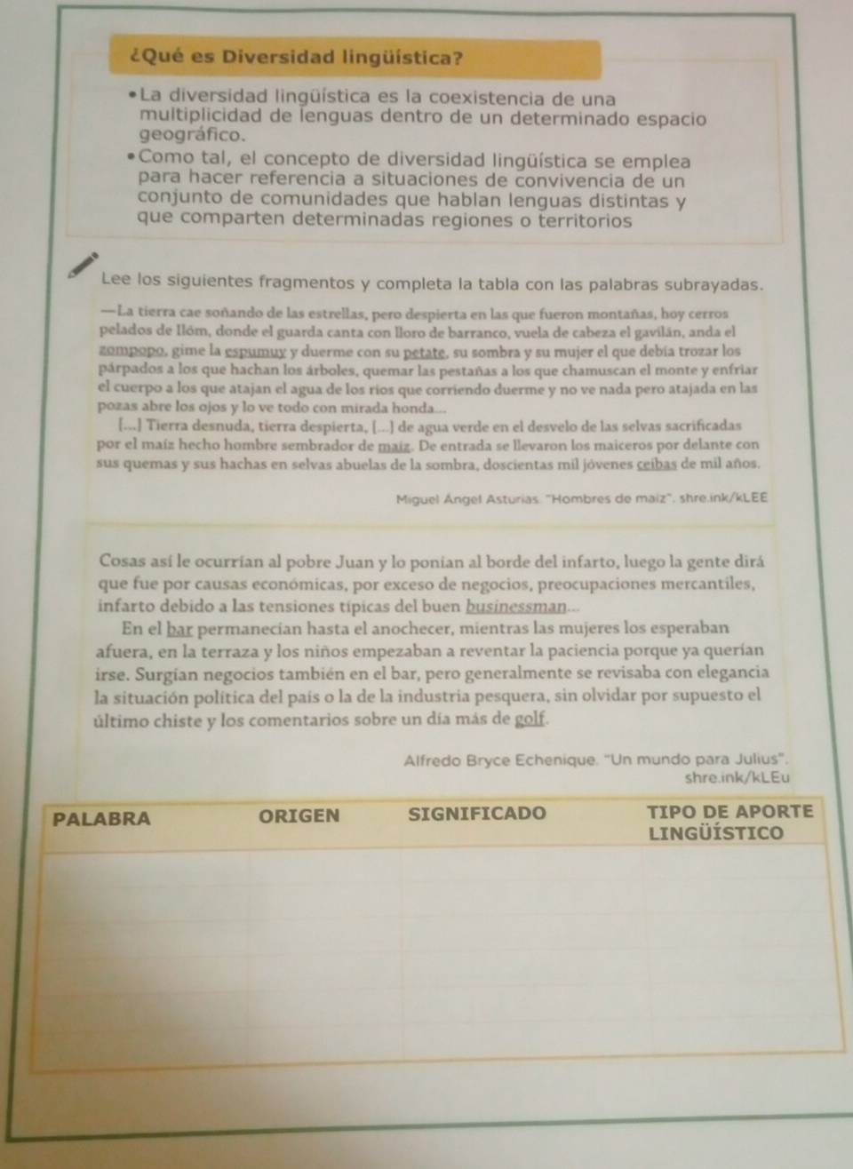 ¿Qué es Diversidad lingüística?
La diversidad lingüística es la coexistencia de una
multiplicidad de lenguas dentro de un determinado espacio
geográfico.
Como tal, el concepto de diversidad lingüística se emplea
para hacer referencia a situaciones de convivencia de un
conjunto de comunidades que hablan lenguas distintas y
que comparten determinadas regiones o territorios
Lee los siguientes fragmentos y completa la tabla con las palabras subrayadas.
—La tierra cae soñando de las estrellas, pero despierta en las que fueron montañas, hoy cerros
pelados de Ilóm, donde el guarda canta con lloro de barranco, vuela de cabeza el gavilán, anda el
zompopo, gime la espumuy y duerme con su petate, su sombra y su mujer el que debía trozar los
párpados a los que hachan los árboles, quemar las pestañas a los que chamuscan el monte y enfriar
el cuerpo a los que atajan el agua de los ríos que corriendo duerme y no ve nada pero atajada en las
pozas abre los ojos y lo ve todo con mirada honda...
[...] Tierra desnuda, tierra despierta, [...] de agua verde en el desvelo de las selvas sacrificadas
por el maíz hecho hombre sembrador de maiz. De entrada se llevaron los maiceros por delante con
sus quemas y sus hachas en selvas abuelas de la sombra, doscientas mil jóvenes ceibas de mil años.
Miguel Ángel Asturias. "Hombres de maiz". shre.ink/kLEE
Cosas así le ocurrían al pobre Juan y lo ponian al borde del infarto, luego la gente dirá
que fue por causas económicas, por exceso de negocios, preocupaciones mercantiles,
infarto debido a las tensiones típicas del buen businessman.--
En el bar permanecían hasta el anochecer, mientras las mujeres los esperaban
afuera, en la terraza y los niños empezaban a reventar la paciencia porque ya querían
irse. Surgían negocios también en el bar, pero generalmente se revisaba con elegancia
la situación política del país o la de la industria pesquera, sin olvidar por supuesto el
último chiste y los comentarios sobre un día más de golf.
Alfredo Bryce Echenique. "Un mundo para Julius".
shre.ink/kLEu