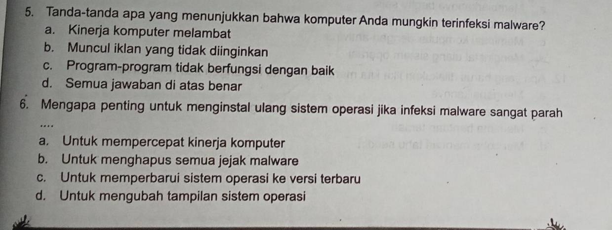 Tanda-tanda apa yang menunjukkan bahwa komputer Anda mungkin terinfeksi malware?
a. Kinerja komputer melambat
b. Muncul iklan yang tidak diinginkan
c. Program-program tidak berfungsi dengan baik
d. Semua jawaban di atas benar
6. Mengapa penting untuk menginstal ulang sistem operasi jika infeksi malware sangat parah
…
a. Untuk mempercepat kinerja komputer
b. Untuk menghapus semua jejak malware
c. Untuk memperbarui sistem operasi ke versi terbaru
d. Untuk mengubah tampilan sistem operasi