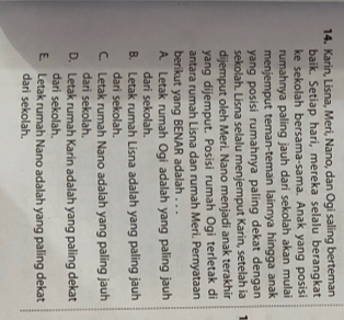 Karin, Lisna, Meri, Nano, dan Ogi saling berteman
baik. Setiap hari, mereka selalu berangkat
ke sekolah bersama-sama. Anak yang posisi
rumahnya paling jauh dari sekolah akan mulai
menjemput teman-teman lainnya hingga anak
yang posisi rumahnya paling dekat dengan
sekolah. Lisna selalu menjemput Karin, setelah ia
dijemput oleh Meri. Nano menjadi anak terakhir
yang dijemput. Posisi rumah Ogi terletak di
antara rumah Lisna dan rumah Meri. Pernyataan
berikut yang BENAR adalah . . .
A. Letak rumah Ogi adalah yang paling jauh
dari sekolah.
B. Letak rumah Lisna adalah yang paling jauh
dari sekolah.
C. Letak rumah Nano adalah yang paling jauh
dari sekolah.
D. Letak rumah Karin adalah yang paling dekat
dari sekolah.
E. Letak rumah Nano adalah yang paling dekat
dari sekolah.