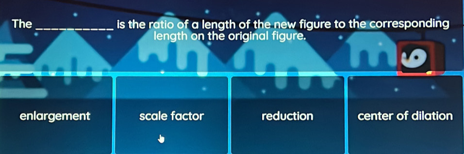 The _is the ratio of a length of the new figure to the corresponding
length on the original figure.
enlargement scale factor reduction center of dilation