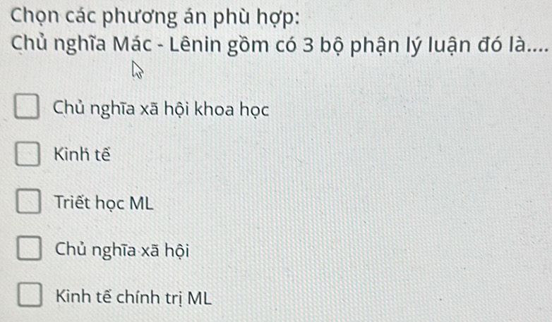 Chọn các phương án phù hợp:
Chủ nghĩa Mác - Lênin gồm có 3 bộ phận lý luận đó là....
Chủ nghĩa xã hội khoa học
Kinh tế
Triết học ML
Chủ nghĩa xã hội
Kinh tế chính trị ML