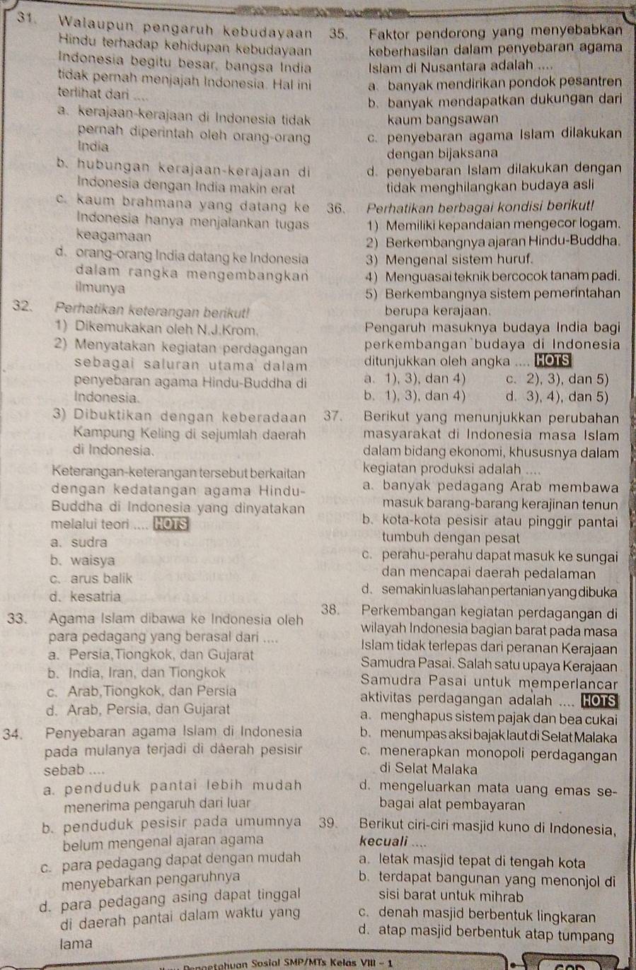 Walaupun pengaruh kebudayaan 35. Faktor pendorong yang menyebabkan
Hindu terhadap kehidupan kebudayaan keberhasilan dalam penyebaran agama
Indonesia begitu besar, bangsa India Islam di Nusantara adalah ....
tidak pernah menjajah Indonesia. Hal ini a banyak mendirikan pondok pesantren
terlihat dari ....
b. banyak mendapatkan dukungan dari
a. kerajaan-kerajaan di Indonesia tidak kaum bangsawan
pernah diperintah oleh orang-oran
India c. penyebaran agama Islam dilakukan
dengan bijaksana
b. hubungan kerajaan-kerajaan di d. penyebaran Islam dilakukan dengan
Indonesia dengan Índia makin erat tidak menghilangkan budaya asli
c. kaum brahmana yang datang ke 36. Perhatikan berbagai kondisi berikut!
Indonesia hanya menjalankan tugas 1) Memiliki kepandaian mengecor logam.
keagamaan
2) Berkembangnya ajaran Hindu-Buddha.
d. orang-orang India datang ke Indonesia 3) Mengenal sistem huruf.
dalam rangka mengembangkań 4) Menguasai teknik bercocok tanam padi.
ilmunya 5) Berkembangnya sistem pemerintahan
32. Perhatikan keterangan berikut! berupa kerajaan.
1) Dikemukakan oleh N.J.Krom. Pengaruh masuknya budaya India bagi
2) Menyatakan kegiatan perdagangan perkembangan budaya di Indonesia
sebagai saluran utama dalam ditunjukkan oleh angka .... HOTS
penyebaran agama Hindu-Buddha di a.1), 3), dan 4) c. 2), 3), dan 5)
Indonesia. b. 1), 3), dan 4) d. 3), 4), dan 5)
3) Dibuktikan dengan keberadaan 37. Berikut yang menunjukkan perubahan
Kampung Keling di sejumlah daerah masyarakat di Indonesia masa Islam
di Indonesia. dalam bidang ekonomi, khususnya dalam
Keterangan-keterangan tersebut berkaitan kegiatan produksi adalah ....
dengan kedatangan agama Hindu- a. banyak pedagang Arab membawa
masuk barang-barang kerajinan tenun
Buddha di Indonesia yang dinyatakan b. kota-kota pesisir atau pinggir pantai
melalui teori HOTS
a. sudra
tumbuh dengan pesat
c. perahu-perahu dapat masuk ke sungai
b. waisya dan mencapai daerah pedalaman
c.arus balik d. semakin luas lahan pertanian yang dibuka
d. kesatria
38. Perkembangan kegiatan perdagangan di
33. Agama Islam dibawa ke Indonesia oleh wilayah Indonesia bagian barat pada masa
para pedagang yang berasal dari .... Islam tidak terlepas dari peranan Kerajaan
a. Persia,Tiongkok, dan Gujarat Samudra Pasai. Salah satu upaya Kerajaan
b. India, Iran, dan Tiongkok Samudra Pasai untuk memperlancar
c. Arab,Tiongkok, dan Persia aktivitas perdagangan adalah .... HOTs
d. Arab, Persia, dan Gujarat a. menghapus sistem pajak dan bea cukai
34. Penyebaran agama Islam di Indonesia b. menumpas aksi bajak laut di Selat Malaka
pada mulanya terjadi di dáerah pesisir c. menerapkan monopoli perdagangan
sebab ....
di Selat Malaka
a. penduduk pantai lebih mudah d. mengeluarkan mata uang emas se-
menerima pengaruh dari luar bagai alat pembayaran
b. penduduk pesisir pada umumnya 39. Berikut ciri-ciri masjid kuno di Indonesia,
belum mengenal ajaran agama kecuali ..
c. para pedagang dapat dengan mudah a. letak masjid tepat di tengah kota
menyebarkan pengaruhnya b. terdapat bangunan yang menonjol di
d. para pedagang asing dapat tinggal
sisi barat untuk mihrab
di daerah pantai dalam waktu yang c. denah masjid berbentuk lingkaran
d. atap masjid berbentuk atap tumpang
lama
netahvan Sosial SMP/MTs Kelás VIII - 1