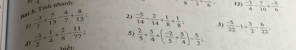 A 12)  (-3)/4 - 7/10 + (-5)/6 . 
Bài 3. Tính nhanh:
8frac 3+frac 6
1)  (-3)/7 + 5/13 - 4/7 + 8/13 ; 
2)  (-5)/14 - 2/14 + 1/8 + 1/8 ; 
4)  (-1)/2 + 1/4 + 2/8 - 11/77 ; 
3)  (-5)/22 -1+ 3/2 - 6/22 ; 
5)  2/5 + 5/4 +( (-2)/5 + 5/4 )- 5/2 
biết: 、