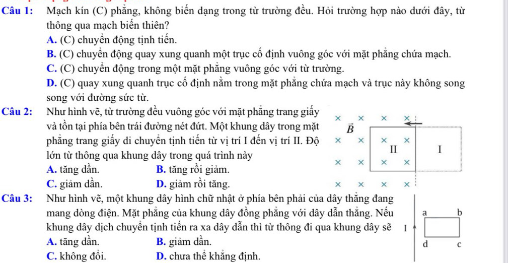 Mạch kín (C) phẳng, không biến dạng trong từ trường đều. Hỏi trường hợp nào dưới đây, từ
thông qua mạch biến thiên?
A. (C) chuyển động tịnh tiến.
B. (C) chuyển động quay xung quanh một trục cố định vuông góc với mặt phẳng chứa mạch.
C. (C) chuyền động trong một mặt phăng vuông góc với từ trường.
D. (C) quay xung quanh trục cố định nằm trong mặt phẳng chứa mạch và trục này không song
song với đường sức từ.
Câu 2: :Như hình vẽ, từ trường đều vuông góc với mặt phẳng trang giấy 
và tồn tại phía bên trái đường nét đứt. Một khung dây trong mặt 
phẳng trang giấy di chuyển tịnh tiến từ vị trí I đến vị trí II. Độ 
lớn từ thông qua khung dây trong quá trình này
A. tăng dần. B. tăng rồi giảm.
C. giảm dần. D. giảm rồi tăng. 
Câu 3: Như hình vẽ, một khung dây hình chữ nhật ở phía bên phải của dây thăng đang
mang dòng điện. Mặt phẳng của khung dây đồng phẳng với dây dẫn thắng. Nếu a b
khung dây dịch chuyển tịnh tiến ra xa dây dẫn thì từ thông đi qua khung dây sẽ I
A. tăng dần. B. giảm dần. d C
C. không đổi. D. chưa thể khắng định.