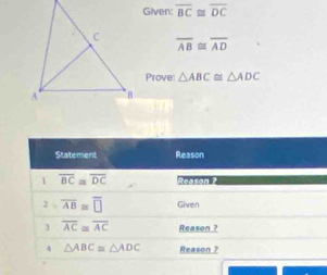 Given: overline BC≌ overline DC
overline AB≌ overline AD
Prove: △ ABC≌ △ ADC
Statement Reason 
1 overline BC≌ overline DC Acason ? 
2 overline AB≌ overline □  Given 
3 overline AC≌ overline AC Reason ?
△ ABC≌ △ ADC Reason ?