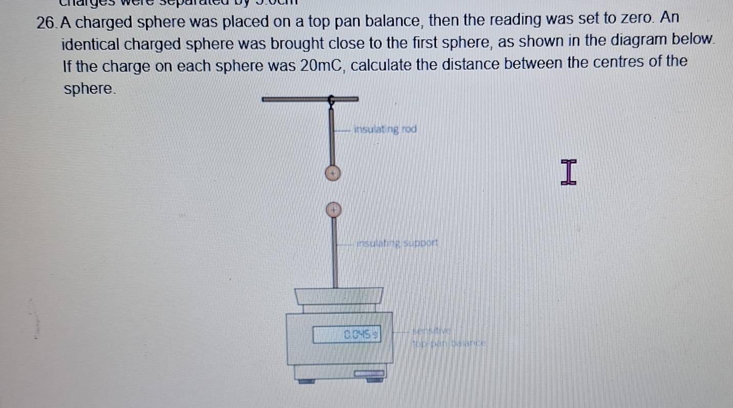 charges were separated by 
26. A charged sphere was placed on a top pan balance, then the reading was set to zero. An 
identical charged sphere was brought close to the first sphere, as shown in the diagram below. 
If the charge on each sphere was 20mC, calculate the distance between the centres of the 
sphere. 
insulating rod 
insulating support
0.045 s Lensith 
*op pan balance